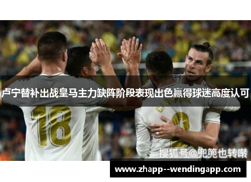 卢宁替补出战皇马主力缺阵阶段表现出色赢得球迷高度认可