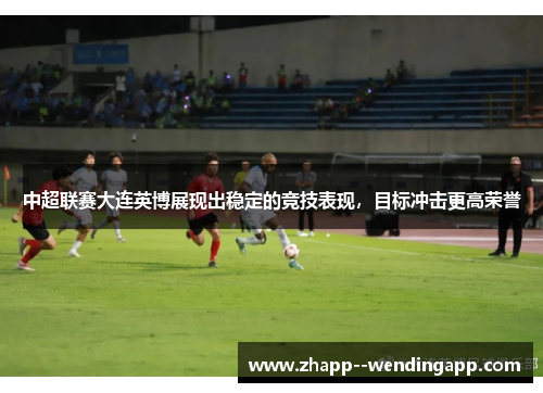 中超联赛大连英博展现出稳定的竞技表现，目标冲击更高荣誉