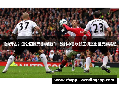 加纳乔古迪逊公园惊天倒钩破门一战封神曼联新王横空出世震撼英超
